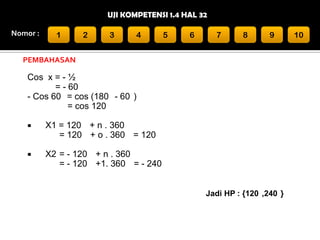 UJI KOMPETENSI 1.4 HAL 32
Nomor :

1

2

3

4

5

6

7

8

9

PEMBAHASAN

Cos x = - ½
= - 60
- Cos 60 = cos (180 - 60 )
= cos 120


X1 = 120 + n . 360
= 120 + o . 360 = 120



X2 = - 120 + n . 360
= - 120 +1. 360 = - 240
Jadi HP : {120 ,240 }

10

 