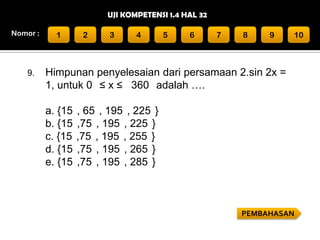 UJI KOMPETENSI 1.4 HAL 32
Nomor :

9.

1

2

3

4

5

6

7

8

9

10

Himpunan penyelesaian dari persamaan 2.sin 2x =
1, untuk 0 ≤ x ≤ 360 adalah ….
a. {15
b. {15
c. {15
d. {15
e. {15

, 65 , 195 , 225 }
,75 , 195 , 225 }
,75 , 195 , 255 }
,75 , 195 , 265 }
,75 , 195 , 285 }

PEMBAHASAN

 