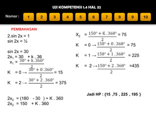 UJI KOMPETENSI 1.4 HAL 32
Nomor :

1

2

3

4

5

6

7

8

9

PEMBAHASAN

X2 =

2.sin 2x = 1
sin 2x = ½

= 75

K

=0→
=2→

= 225

= 2→

=435

= 15

K

=1→

K

K

= 75

K

sin 2x = 30
2x1 = 30 + k . 36
x1 =

=0→

= 375
Jadi HP : {15 ,75 , 225 , 195 }

2x2 = (180 - 30 ) + K . 360
2x2 = 150 + K . 360

10

 