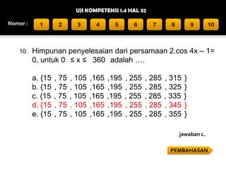 UJI KOMPETENSI 1.4 HAL 32
Nomor :

10.

1

2

3

4

5

6

7

8

9

10

Himpunan penyelesaian dari persamaan 2.cos 4x – 1=
0, untuk 0 ≤ x ≤ 360 adalah ….
a. {15
b. {15
c. {15
d. {15
e. {15

, 75
, 75
, 75
, 75
, 75

, 105
, 105
, 105
, 105
, 105

,165
,165
,165
,165
,165

,195
,195
,195
,195
,195

, 255
, 255
, 255
, 255
, 255

, 285
, 285
, 285
, 285
, 285

, 315
, 325
, 335
, 345
, 355

}
}
}
}
}

jawaban c.
PEMBAHASAN

 