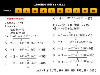 UJI KOMPETENSI 1.4 HAL 32
Nomor :

1

2

3

4

6

K = 4→

PEMBAHASAN

2.cos 4x – 1=0
2.cos 4x = 1
cos 4x = ½
cos 4x = 60
4x1=

5

7

8

9

10

= 375

4x2 = - 60 + K . 360 = - 15
X2 =
K

= 15

=0→

= -15

K

=0→

= 15

K

=1→

= 75

K

=1→

= 105

K

= 2→

=165

K

= 2→

=195

K

= 3→

= 255

K

= 3→

=285

K

= 3→

= 345

Jadi HP : {15 , 75 , 105 ,165 ,195 , 255 , 285 , 345 }

 