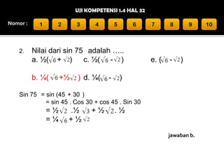 UJI KOMPETENSI 1.4 HAL 32
Nomor :

2.

1

2

3

4

5

6

Nilai dari sin 75 adalah …..
a. ½( + )
c. ½( - )
b. ¼(

+½

) d. ¼(

-

7

8

e. (

-

9

)

)

Sin 75 = sin (45 + 30 )
= sin 45 . Cos 30 + cos 45 . Sin 30

=½
=¼

.½
+½

+½

.½
jawaban b.

10

 