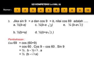 UJI KOMPETENSI 1.4 HAL 32
Nomor :

3.

1

2

3

4

5

6

7

8

9

10

Jika sin 9 = a dan cos 9 = b, nilai cos 69 adalah ….
a. ½(b-a)
c. ½(b-a
)
e. ¼ (b-a )
b. ½(b+a)

d. ½(b+a

)

Pembahasan :
Cos 69 = cos (60+9)

= cos 60 . Cos 9 – cos 60 . Sin 9
=½.b-½ .a
= ½ (b - a)

 