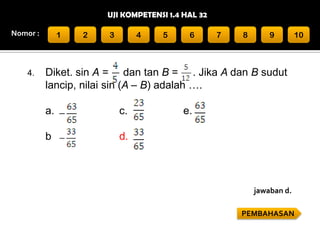 UJI KOMPETENSI 1.4 HAL 32
Nomor :

4.

1

2

3

4

5

6

7

8

9

10

Diket. sin A = dan tan B = . Jika A dan B sudut
lancip, nilai sin (A – B) adalah ….
a.

c.

b

e.

d.

jawaban d.
PEMBAHASAN

 