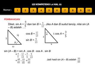UJI KOMPETENSI 1.4 HAL 32
Nomor :

1

2

3

4

5

6

7

8

9

10

PEMBAHASAN

Diket. sin A = dan tan B =
– B) adalah ….

. Jika A dan B sudut lancip, nilai sin (A

cos B =

13

3

5

5 cos A =

A

sin B =
B

4

12

sin (A – B) = sin A . cos B . cos A . sin B
= .
- .
=

-

=

Jadi hasil sin (A – B) adalah

 