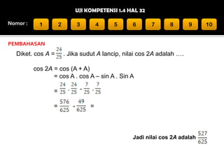 UJI KOMPETENSI 1.4 HAL 32
Nomor :

1

2

3

4

5

6

7

8

9

PEMBAHASAN

Diket. cos A =

. Jika sudut A lancip, nilai cos 2A adalah ….

cos 2A = cos (A + A)
= cos A . cos A – sin A . Sin A
=
=

·

ˉ
-

·
=

Jadi nilai cos 2A adalah

10

 