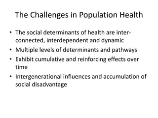 The Challenges in Population Health
• The social determinants of health are inter‐
connected, interdependent and dynamic
• Multiple levels of determinants and pathways
• Exhibit cumulative and reinforcing effects over 
time
• Intergenerational influences and accumulation of 
social disadvantage
 