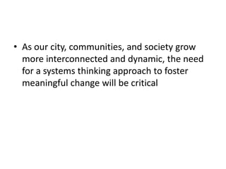 • As our city, communities, and society grow 
more interconnected and dynamic, the need 
for a systems thinking approach to foster 
meaningful change will be critical
 
