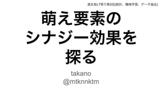 萌え要素の
シナジー効果を
探る
takano
@mtknnktm
道玄坂LT祭り第2回(統計、機械学習、データ抽出)
 