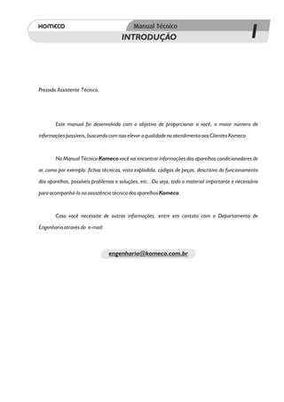 INTRODUÇÃO                                                  1

Prezado Assistente Técnico,




       Este manual foi desenvolvido com o objetivo de proporcionar a você, o maior número de
informações possíveis, buscando com isso elevar a qualidade no atendimento aos Clientes Komeco.



       No Manual Técnico Komeco você vai encontrar informações dos aparelhos condicionadores de
ar, como por exemplo: fichas técnicas, vista explodida, códigos de peças, descritivo do funcionamento
dos aparelhos, possíveis problemas e soluções, etc.. Ou seja, todo o material importante e necessário

para acompanhá-lo na assistência técnica dos aparelhos Komeco.


       Caso você necessite de outras informações, entre em contato com o Departamento de
Engenharia através do e-mail:



                                engenharia@komeco.com.br
 