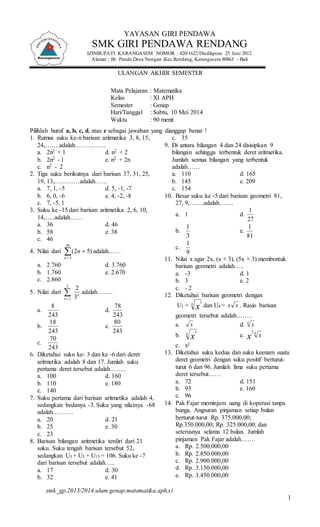 2 
2 
8 
Mata Pelajaran : Matematika 
Kelas : XI APH 
Semester : Genap 
Hari/Tanggal : Sabtu, 10 Mei 2014 
Waktu : 90 menit 
78 
18 
80 
70 
smk_gp.2013/2014.ulum.genap.matematika.aph.xi 
1 
YAYASAN GIRI PENDAWA 
SMK GIRI PENDAWA RENDANG 
IZINBUPATI KARANGASEM NOMOR : 420/1622/Disdikpora 25 Juni 2012 
Alamat : Br. Pande Desa Nongan ,Kec.Rendang, Karangasem 80863 - Bali 
ULANGAN AKHIR SEMESTER 
Pilihlah huruf a, b, c, d, atau e sebagai jawaban yang dianggap benar ! 
1. Rumus suku ke-n barisan aritmatika 3, 8, 15, 
24,…….adalah…………… 
a. 2n2 + 1 d. n2 + 2 
b. 2n2 - 1 e. n2 + 2n 
c. n2 - 2 
2. Tiga suku berikutnya dari barisan 37, 31, 25, 
19, 13,…………adalah…… 
a. 7, 1, -5 d. 5, -1, -7 
b. 6, 0, -6 e. 4, -2, -8 
c. 7, -5, 1 
3. Suku ke -15 dari barisan aritmetika 2, 6, 10, 
14,…..adalah…… 
a. 36 d. 46 
b. 58 e. 38 
c. 46 
4. Nilai dari  
 
 
50 
5 
) 5 2( 
n 
n adalah…… 
a. 2.760 d. 3.760 
b. 1.760 e. 2.670 
c. 2.860 
5. Nilai dari  
 
2 3 
n 
n adalah…….. 
a. 
243 
d. 
243 
b. 
243 
e. 
243 
c. 
243 
6. Diketahui suku ke- 3 dan ke -6 dari deret 
aritmetika adalah 8 dan 17. Jumlah suku 
pertama deret tersebut adalah…….. 
a. 100 d. 160 
b. 110 e. 180 
c. 140 
7. Suku pertama dari barisan aritmetika adalah 4, 
sedangkan bedanya -3. Suku yang nilainya -68 
adalah………. 
a. 20 d. 21 
b. 25 e. 30 
c. 23 
8. Barisan bilangan aritmetika terdiri dari 21 
suku. Suku tengah barisan tersebut 52, 
sedangkan U3 + U5 + U15 = 106. Suku ke -7 
dari barisan tersebut adalah….. 
a. 17 d. 30 
b. 32 e. 41 
c. 35 
9. Di antara bilangan 4 dan 24 disisipkan 9 
bilangan sehingga terbentuk deret aritmetika. 
Jumlah semua bilangan yang terbentuk 
adalah…… 
a. 110 d. 165 
b. 145 e. 209 
c. 154 
10. Besar suku ke -5 dari barisan geometri 81, 
27, 9,…….adalah……. 
a. 1 d. 
1 
27 
b. 
1 
3 
e. 
1 
81 
c. 
1 
9 
11. Nilai x agar 2x, (x + 3), (5x + 3) membentuk 
barisan geometri adalah….. 
a. -3 d. 1 
b. 3 e. 2 
c. - 2 
12. Diketahui barisan geometri dengan 
U1 = 4 
3 
x dan U4 = x x . Rasio barisan 
geometri tersebut adalah…….. 
a. x d. 4 x 
b. 4 
3 
x e. 2 4 
x x 
c. x2 
13. Diketahui suku kedua dan suku keenam suatu 
deret geometri dengan suku positif berturut-turut 
6 dan 96. Jumlah lima suku pertama 
deret tersebut…… 
a. 72 d. 151 
b. 93 e. 160 
c. 96 
14. Pak Fajar meminjam uang di koperasi tanpa 
bunga. Angsuran pinjaman setiap bulan 
berturut-turut Rp. 375.000,00; 
Rp.350.000,00; Rp. 325.000,00; dan 
seterusnya selama 12 bulan. Jumlah 
pinjaman Pak Fajar adalah……. 
a. Rp. 2.500.000,00 
b. Rp. 2.850.000,00 
c. Rp. 2.900.000,00 
d. Rp. 3.150.000,00 
e. Rp. 3.450.000,00 
 