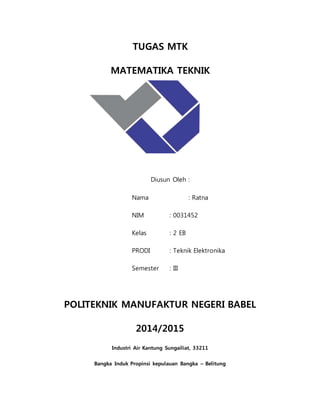 TUGAS MTK
MATEMATIKA TEKNIK
Diusun Oleh :
Nama : Ratna
NIM : 0031452
Kelas : 2 EB
PRODI : Teknik Elektronika
Semester : III
POLITEKNIK MANUFAKTUR NEGERI BABEL
2014/2015
Industri Air Kantung Sungailiat, 33211
Bangka Induk Propinsi kepulauan Bangka – Belitung