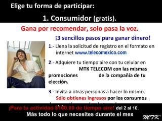 ¡Para tu actividad $100.00 de tiempo aire!  del 2 al 10.  Más todo lo que necesites durante el mes  1. Consumidor  (gratis).  Gana por recomendar, solo pasa la voz. ¡3 sencillos pasos para ganar dinero! 1 .-  Llena la solicitud de registro en el formato en  .   .  internet   www .telecomexico.com 2 .-  Adquiere tu tiempo aire con tu celular en  .  MTK TELECOM con las mismas promociones  .  de la compañía de tu elección. 3 .-  Invita a otras personas a hacer lo mismo.  .   .  Sólo obtienes ingresos  por los consumos de  .   .   tiempo aire de tu red. Elige tu forma de participar: 