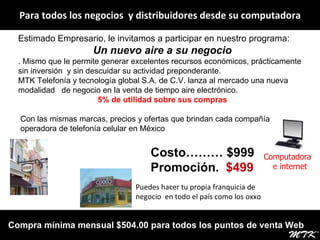 Para todos los negocios  y distribuidores desde su computadora Estimado Empresario, le invitamos a participar en nuestro programa: Un nuevo aire a su   negocio . Mismo que le permite generar excelentes recursos económicos, prácticamente sin inversión  y sin descuidar su actividad preponderante. MTK Telefonía y tecnología global S.A. de C.V. lanza al mercado una nueva modalidad  de negocio en la venta de tiempo aire electrónico. 5% de utilidad sobre sus compras Con las mismas marcas, precios y ofertas que brindan cada compañía operadora de telefonía celular en México Computadora  e internet Puedes hacer tu propia franquicia de negocio  en todo el país como los oxxo  Costo……… $999 Promoción.  $499 Compra mínima mensual $504.00 para todos los puntos de venta Web 