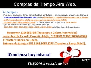¡Comienza hoy mismo! TELECOM el negocio de hoy 5.- Compras  Para hacer las compras de TAE para el Punto de Venta Web es necesario enviar un correo electrónico   a [email_address]  con la  referencia de la transferencia electrónica de   la compra, tu ID, Nombre Completo y la forma en que quieres repartir tu bolsa de TAE: un monto para cada compañía celular .   El monto mínimo de compra es de  $504.00 M.N . y de ahí va aumentando de $ 100 en $ 100 sin límite. (Ej. $504, $604, $704, $804, $904, $1004, $1504, $2004, $3004 , etc.) Los datos de la cuenta son: Bancomer 1206656358 (Traspasos x Cajero Automático) a nombre de Ricardo Zermeño Mejía, CLABE 012320012066563580 (Transfer x Banca en Línea), Número de tarjeta 4152 3108 3033 3275 (Transfer x Banca Móvil).  Compras de Tiempo Aire Web. . 