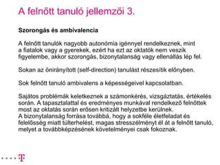 A felnőtt tanuló jellemzői 3.
Szorongás és ambivalencia
A felnőtt tanulók nagyobb autonómia igénnyel rendelkeznek, mint
a fiatalok vagy a gyerekek, ezért ha ezt az oktatók nem veszik
figyelembe, akkor szorongás, bizonytalanság vagy ellenállás lép fel.
Sokan az önirányított (self-direction) tanulást részesítik előnyben.
Sok felnőtt tanuló ambivalens a képességeivel kapcsolatban.
Sajátos problémák keletkeznek a számonkérés, vizsgáztatás, értékelés
során. A tapasztalattal és eredményes munkával rendelkező felnőttek
most az oktatás során erősen kritizált helyzetbe kerülnek.
A bizonytalanság forrása továbbá, hogy a sokféle életfeladat és
felelősség miatt túlterhelést, magas stresszélményt él át a felnőtt tanuló,
melyet a továbbképzésének követelményei csak fokoznak.
 