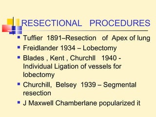 RESECTIONAL PROCEDURES 
 Tuffier 1891–Resection of Apex of lung 
 Freidlander 1934 – Lobectomy 
 Blades , Kent , Churchll 1940 - 
Individual Ligation of vessels for 
lobectomy 
 Churchill, Belsey 1939 – Segmental 
resection 
 J Maxwell Chamberlane popularized it 
 