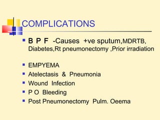 COMPLICATIONS 
 B P F -Causes +ve sputum,MDRTB, 
Diabetes,Rt pneumonectomy ,Prior irradiation 
 EMPYEMA 
 Atelectasis & Pneumonia 
 Wound Infection 
 P O Bleeding 
 Post Pneumonectomy Pulm. Oeema 
 
