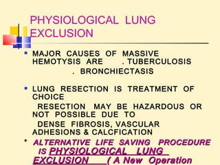 PHYSIOLOGICAL LUNG 
EXCLUSION 
 MAJOR CAUSES OF MASSIVE 
HEMOTYSIS ARE . TUBERCULOSIS 
. BRONCHIECTASIS 
 LUNG RESECTION IS TREATMENT OF 
CHOICE 
RESECTION MAY BE HAZARDOUS OR 
NOT POSSIBLE DUE TO 
DENSE FIBROSIS, VASCULAR 
ADHESIONS & CALCFICATION 
* ALTERNATIVE LIFE SAVING PPRROOCCEEDDUURREE 
IISS PPHHYYSSIIOOLLOOGGIICCAALL LLUUNNGG 
EEXXCCLLUUSSIIOONN (( AA NNeeww OOppeerraattiioonn 
ddeevviisseedd && ppuubblliisshheedd bbyy mmee)) 
 