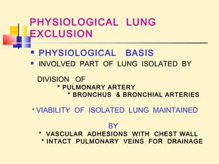 PHYSIOLOGICAL LUNG 
EXCLUSION 
 PHYSIOLOGICAL BASIS 
 INVOLVED PART OF LUNG ISOLATED BY 
DIVISION OF 
* PULMONARY ARTERY 
* BRONCHUS & BRONCHIAL ARTERIES 
* VIABILITY OF ISOLATED LUNG MAINTAINED 
BY 
* VASCULAR ADHESIONS WITH CHEST WALL 
* INTACT PULMONARY VEINS FOR DRAINAGE 
 