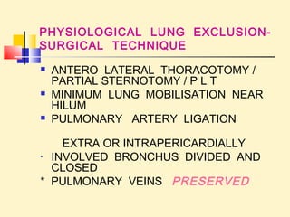 PHYSIOLOGICAL LUNG EXCLUSION-SURGICAL 
TECHNIQUE 
 ANTERO LATERAL THORACOTOMY / 
PARTIAL STERNOTOMY / P L T 
 MINIMUM LUNG MOBILISATION NEAR 
HILUM 
 PULMONARY ARTERY LIGATION 
EXTRA OR INTRAPERICARDIALLY 
• INVOLVED BRONCHUS DIVIDED AND 
CLOSED 
* PULMONARY VEINS PRESERVED 
 