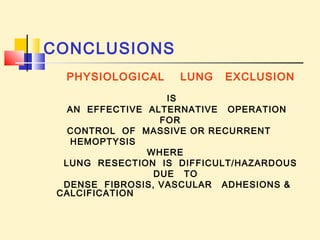 CONCLUSIONS 
PHYSIOLOGICAL LUNG EXCLUSION 
IS 
AN EFFECTIVE ALTERNATIVE OPERATION 
FOR 
CONTROL OF MASSIVE OR RECURRENT 
HEMOPTYSIS 
WHERE 
LUNG RESECTION IS DIFFICULT/HAZARDOUS 
DUE TO 
DENSE FIBROSIS, VASCULAR ADHESIONS & 
CALCIFICATION 
 