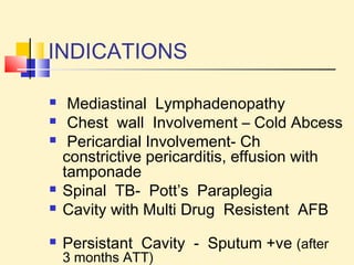 INDICATIONS 
 Mediastinal Lymphadenopathy 
 Chest wall Involvement – Cold Abcess 
 Pericardial Involvement- Ch 
constrictive pericarditis, effusion with 
tamponade 
 Spinal TB- Pott’s Paraplegia 
 Cavity with Multi Drug Resistent AFB 
 Persistant Cavity - Sputum +ve (after 
3 months ATT) 
 