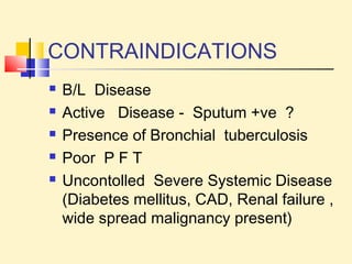 CONTRAINDICATIONS 
 B/L Disease 
 Active Disease - Sputum +ve ? 
 Presence of Bronchial tuberculosis 
 Poor P F T 
 Uncontolled Severe Systemic Disease 
(Diabetes mellitus, CAD, Renal failure , 
wide spread malignancy present) 
 