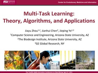 Center for Evolutionary Medicine and Informatics




        Multi-Task Learning:
Theory, Algorithms, and Applications
             Jiayu Zhou1,2, Jianhui Chen3, Jieping Ye1,2
  1Computer Science and Engineering, Arizona State University, AZ

      2The Biodesign Institute, Arizona State University, AZ

                     3GE Global Research, NY




              The Twelfth SIAM Information Conference on Data Mining, April 27, 2012
 