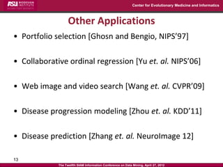 Center for Evolutionary Medicine and Informatics



                   Other Applications
• Portfolio selection [Ghosn and Bengio, NIPS’97]

• Collaborative ordinal regression [Yu et. al. NIPS’06]

• Web image and video search [Wang et. al. CVPR’09]

• Disease progression modeling [Zhou et. al. KDD’11]

• Disease prediction [Zhang et. al. NeuroImage 12]

13
             The Twelfth SIAM Information Conference on Data Mining, April 27, 2012
 