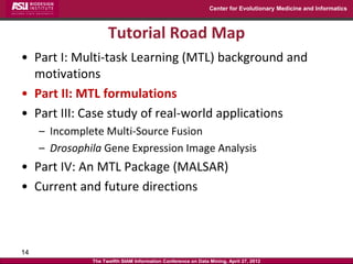 Center for Evolutionary Medicine and Informatics



                     Tutorial Road Map
• Part I: Multi-task Learning (MTL) background and
  motivations
• Part II: MTL formulations
• Part III: Case study of real-world applications
     – Incomplete Multi-Source Fusion
     – Drosophila Gene Expression Image Analysis
• Part IV: An MTL Package (MALSAR)
• Current and future directions



14
               The Twelfth SIAM Information Conference on Data Mining, April 27, 2012
 
