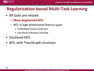 Center for Evolutionary Medicine and Informatics



Regularization-based Multi-Task Learning
• All tasks are related
     – Mean-Regularized MTL
     – MTL in high dimensional feature space
        • Embedded Feature Selection
        • Low-Rank Subspace Learning
• Clustered MTL
• MTL with Tree/Graph structure




19
                The Twelfth SIAM Information Conference on Data Mining, April 27, 2012
 