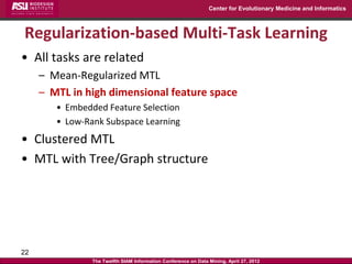 Center for Evolutionary Medicine and Informatics



Regularization-based Multi-Task Learning
• All tasks are related
     – Mean-Regularized MTL
     – MTL in high dimensional feature space
        • Embedded Feature Selection
        • Low-Rank Subspace Learning
• Clustered MTL
• MTL with Tree/Graph structure




22
                The Twelfth SIAM Information Conference on Data Mining, April 27, 2012
 