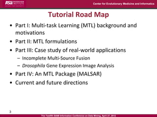 Center for Evolutionary Medicine and Informatics



                    Tutorial Road Map
• Part I: Multi-task Learning (MTL) background and
  motivations
• Part II: MTL formulations
• Part III: Case study of real-world applications
    – Incomplete Multi-Source Fusion
    – Drosophila Gene Expression Image Analysis
• Part IV: An MTL Package (MALSAR)
• Current and future directions



3
              The Twelfth SIAM Information Conference on Data Mining, April 27, 2012
 
