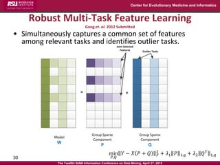 Center for Evolutionary Medicine and Informatics



     Robust Multi-Task Feature Learning
                                Gong et. al. 2012 Submitted
• Simultaneously captures a common set of features
  among relevant tasks and identifies outlier tasks.   Joint Selected
                                                          Features       Outlier Tasks




                            =                                 +




                                   Group Sparse                         Group Sparse
            Model
                                    Component                            Component
             W                            P                                  Q
                                                                                    2
                                               min 𝑌 − 𝑋 𝑃 + 𝑄                       𝐹   + 𝜆1 𝑃   1,𝑞   + 𝜆2 𝑄 𝑇   1,𝑞
30                                               𝑃,𝑄
             The Twelfth SIAM Information Conference on Data Mining, April 27, 2012
 