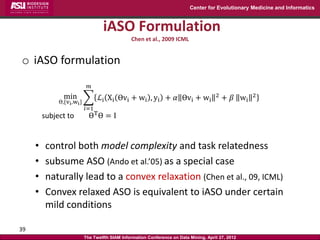 Center for Evolutionary Medicine and Informatics



                                    iASO Formulation
                                                 Chen et al., 2009 ICML


o iASO formulation
                              𝑚
                min               ℒi Xi Өvi + wi , yi + 𝛼 Өvi + wi                      2
                                                                                            + 𝛽 wi   2
              Ө,{vi ,wi }
                            𝑖=1
         subject to           ӨT Ө = I


     •    control both model complexity and task relatedness
     •    subsume ASO (Ando et al.’05) as a special case
     •    naturally lead to a convex relaxation (Chen et al., 09, ICML)
     •    Convex relaxed ASO is equivalent to iASO under certain
          mild conditions

39
                            The Twelfth SIAM Information Conference on Data Mining, April 27, 2012
 
