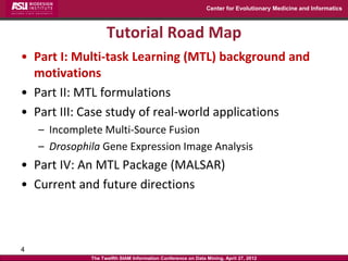 Center for Evolutionary Medicine and Informatics



                    Tutorial Road Map
• Part I: Multi-task Learning (MTL) background and
  motivations
• Part II: MTL formulations
• Part III: Case study of real-world applications
    – Incomplete Multi-Source Fusion
    – Drosophila Gene Expression Image Analysis
• Part IV: An MTL Package (MALSAR)
• Current and future directions



4
              The Twelfth SIAM Information Conference on Data Mining, April 27, 2012
 