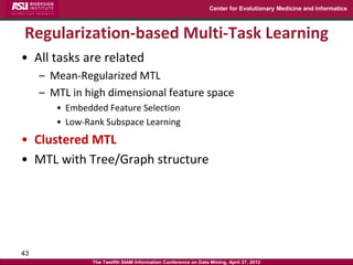 Center for Evolutionary Medicine and Informatics



Regularization-based Multi-Task Learning
• All tasks are related
     – Mean-Regularized MTL
     – MTL in high dimensional feature space
        • Embedded Feature Selection
        • Low-Rank Subspace Learning
• Clustered MTL
• MTL with Tree/Graph structure




43
                The Twelfth SIAM Information Conference on Data Mining, April 27, 2012
 