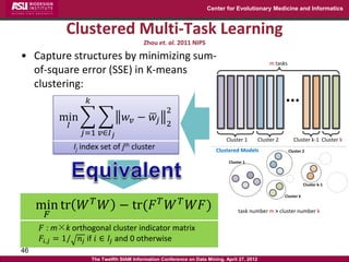 Center for Evolutionary Medicine and Informatics



            Clustered Multi-Task Learning
                                              Zhou et. al. 2011 NIPS

• Capture structures by minimizing sum-
                                                                                                      m tasks
  of-square error (SSE) in K-means
  clustering:
                    𝑘                                                                                        ...
                                                       2
          min                         𝑤 𝑣 − 𝑤𝑗
            𝐼                                          2
                    𝑗=1 𝑣∈𝐼 𝑗
                                                                                Cluster 1        Cluster 2        Cluster k-1 Cluster k
                Ij index set of jth cluster                                 Clustered Models                    Cluster 2

                                                                                 Cluster 1




                                                                                                                         Cluster k-1

                                                                                                             Cluster k

     min tr 𝑊 𝑇 𝑊 − tr(𝐹 𝑇 𝑊 𝑇 𝑊𝐹)
      𝐹                                                                               task number m > cluster number k


     𝐹 : m×k orthogonal cluster indicator matrix
     𝐹𝑖,𝑗 = 1/ 𝑛 𝑗 if 𝑖 ∈ 𝐼𝑗 and 0 otherwise
46
                        The Twelfth SIAM Information Conference on Data Mining, April 27, 2012
 