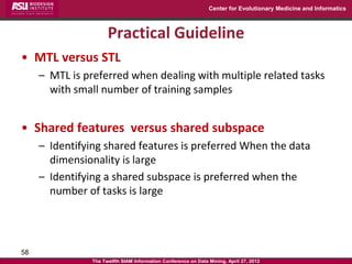 Center for Evolutionary Medicine and Informatics



                      Practical Guideline
• MTL versus STL
     – MTL is preferred when dealing with multiple related tasks
       with small number of training samples


• Shared features versus shared subspace
     – Identifying shared features is preferred When the data
       dimensionality is large
     – Identifying a shared subspace is preferred when the
       number of tasks is large




58
                The Twelfth SIAM Information Conference on Data Mining, April 27, 2012
 