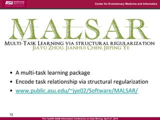 Center for Evolutionary Medicine and Informatics




• A multi-task learning package
• Encode task relationship via structural regularization
• www.public.asu.edu/~jye02/Software/MALSAR/


72
             The Twelfth SIAM Information Conference on Data Mining, April 27, 2012
 