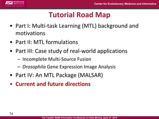 Center for Evolutionary Medicine and Informatics



                     Tutorial Road Map
• Part I: Multi-task Learning (MTL) background and
  motivations
• Part II: MTL formulations
• Part III: Case study of real-world applications
     – Incomplete Multi-Source Fusion
     – Drosophila Gene Expression Image Analysis
• Part IV: An MTL Package (MALSAR)
• Current and future directions



74
               The Twelfth SIAM Information Conference on Data Mining, April 27, 2012
 