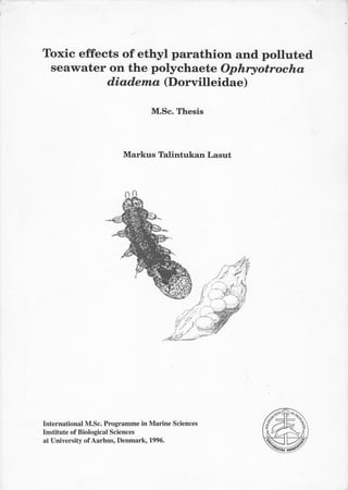 Toxic effects of ethyl parathion and polluted
 seawater on the polychaete Ophryotrocha
           diadent a (Dorvilleidae)

                                 M.Sc. Thesis




                         Markus Talintukan Lasut




                                                    tl
                                                   ilr
                                                   1!
                                                         '.




International M.Sc. Programme in Marine Sciences
Institute of Biological Sciences
at University of Aarhus, Denmark, 1996.
 