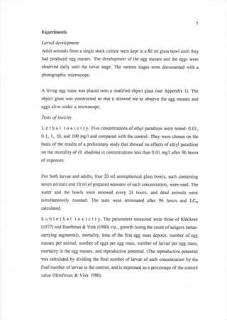 7

Experiments

Larval development
Adult animals from a single stock culture were kept in a 80 ml glass bowl until they
had produced egg masses. The development of the egg masses and the eggs were
observed daily until the larval stage. The various stages were documented with a
photographic microscope.


A living egg mass was placed onto a modified object     glass (see Appendix 1). The

object glass was constructed so that   it allowed me to observe the egg masses    and
eggs alive under a microscope.

Tests    of toxicity

L e t h a I t o x i c i t y. Five concentrations of ethyl parathion were tested: 0.01,
0.L, 1, 10, and 100 mg/l and compared with the control. They were chosen on the
basis of the results of a preliminary study that showed no effects of ethyl parathion

on the mortality of O. diadema in concentrations less than 0.01 mg/l after 96 hours
of exposure.


For both larvae and adults, four 20 ml semispherical glass bowls, each containing
seven animals and 10 ml of prepared seawater of each concentration, were used. The

water and the bowls were renewed every 24 hours, and dead animals were
simultaneously counted. The tests were terminated after         96 hours and LCro
calculated.

S   ub   leth a1 toxicity.        Theparameters measured werethoseof Klockner
(1977) and Hooftman & Vink (1980) viz., growth (using the count of setigers (setae-

carrying segments)), mortality, time of the first egg mass deposit, number of egg
masses per animal, number    of eggs per egg mass, number of larvae per egg mass,
mortality in the egg masses, and reproductive potential. (The reproductive potential
was calculated by dividing the final number of larvae of each concentration by the
final number of larvae in the control, and is expressed as a percentage of the control
value (Hooftman & Vink 1980).
 