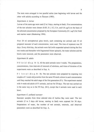 8

The tests were ilrranged in two parallel series (one beginning with larvae and the
other with adults) according to Akesson (1983).

Experiment A: larvae
Larvae of the same age were used Q to 3 days, starting to feed). Five concentrations
of the test solution were chosen (0.05, 0J,A.2,0.4, and 0.8 pgll) on thebasis of
the allowed concentration proposed by the European Community (0.1, p,g/I) for fresh
and marine water (Haskoning 1994).


Four 20 ml semispherical glass bowls, each containing ten animals and 10 ml
prepared seawater of each concentration, were used. The time of exposure was 30
days. Every third day, the animals were fed (with suspended spinach during the first
two weeks and thereafter with fragmented frozen spinach), the water solution and the
bowls were renewed, and the parameters were observed.

Experiment B: adults

F   0   I e v e I (E x   p. B - I). A11 the adult animals   were 4 weeks. The preparations,
concentrations, time intervals of renewals of solutions, and times of duration of the
experiments were as described in Exp. A.

F1      level (Exp. B-II).              Thetestanimalswerepreparedbyexposing two
couples of l-week-old juveniles from the same F0 stock culture in each concentration
until they reached the adult stage of the first generation (F1). The experiment started
with 4-week-old adults of       Fl   animals, and ran for 20 days. The test was carried out
in the same way as in the F0 Exp. (B-I), except that 4 animals were used in            each
bowl.

Experiment C: polluted seawater
Seawater samples from three selected sites of Aarhus Bay were used. The test
animals (2 to 3 days old larvae, starting to feed) were exposed for 30 days.
Preparations     of water, the number of          test animals, renewals, and observed
parameters were as described for Exp. A.
 