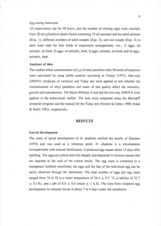 9

Egg-eating behaviour
A11 experiments   ran for 48 hours, and the number of missing eggs were counted.
Four 20 ml cylindrical plastic bowls containing 10 ml seawater and ten adult animals
(Exp. 1), different numbers of adult couples (Exp. 2),      and one couple   (Exp. 3) in
each were used     for four kinds of experiment arrangements, viz.: 1) eggs,         no
animals, no food; 2) eggs, no animals, food; 3) eggs, animals, no food; and 4) eggs,
animals, food.

Analyses of data
The median lethal concentrations (LCr) of ethyl parathion after 96 hours of exposure
were calculated by using probit analysis according to Finney (197I). One-way
ANOVA (Analyses of variance) and Tukey test were applied to test whether the
concentrations   of ethyl parathion and water of bad quality affect the mortality,
growth and reproduction. The Mann-Whitney U-test and the two-way ANOVA were
applied   in the behavioural studies. The tests were computed using the Minitab@
computer program and the manual for the Tukey test (Fowler & Cohen 1990; Sokal
& Rohlf 1981), respectively.


                                     REST]LTS


Larval development
The study of larval development of O. diadema verified the results of Akesson
(1976) and was used as         a reference point. O. diodema is a         simultaneous
hermaphrodite with internal fertilization. It produced egg masses about 15 days after
hatching. The eggs are yellow and oval-shaped, and deposited in mucous masses that
are attached to the wall of the culture bowls. The egg mass is contained           in a
transparent fusiform membrane; the eggs and the fate of the individual egg can be
easily observed through the membrane. The total number of eggs per egg mass
ranged from 16 to 18 in a water temperature of 24.4 + 0.2 oC, & salinity of 32.7
+   0.1%o, and a pH of 8.0     +   0.0 (mean   +   1 S.E). The time from incipient egg
development to released larvae is about 7 to 9 days under the conditions.
 