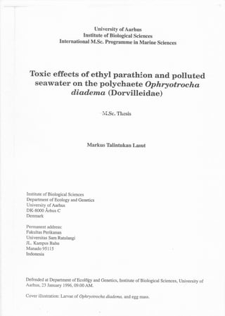 University of Aarhus
                            Institute of Biological Sciences
                 rnternational M.sc. Programme in Marine sciences




  Toxic effects of ethyl parathion and polluted
   seawater on the polychaete ophryotrocha
             diaderua (Dorvilleidae)

                                           .r-r cr _ ,Ttl_ - _! ,
                                       -
                                           Ivl.Dc. tltgsls




                                Markus Thlintukan Lasut




Institute of Biological Sciences
Department of Ecology and Genetics
University of Aarhus
DK-8000 Arhus C
Denmark

Permanent address:
Fakultas Perikanan
Universitas Sam Ratulangi
JL. Kampus Bahu
Manado 95115
Indonesia




Defended at Department of Ecoldiy and Genetics,Institute of Biological Sciences, University of
Aarhus, 23 January 1996, 09.00 AM.

Cover illustration: Larvae of Ophryotrocha diadema, and egg mass.
 