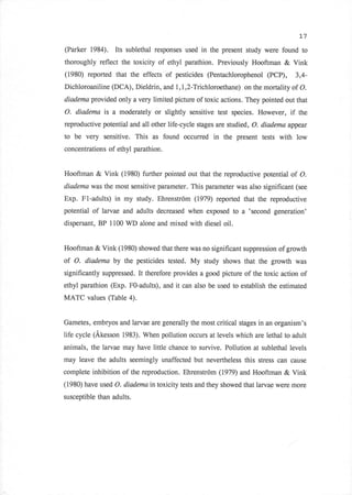 L7

(Parker 1984). Its sublethal responses used in the present study were found to
thoroughly reflect the toxicity of ethyl parathion. Previously Hooftman       & Vink
(1980) reported that the effects of pesticides (Pentachlorophenol       (PCP),       3,4-
Dichloroaniline (DCA), Dieldrinn and I ,1,2-Tichloroethane) on the mortality of O.
diadema provided only a very limited picture of toxic actions. They pointed out that

O. diadema is a moderately or slightly sensitive test species. However,         if    the
reproductive potential and all other life-cycle stages are studied, O. diadema appe*lr
to be very     sensitive. This as found occurred     in the present   tests with low
concentrations of ethyl parathion.


Hooftman     & Vink   (1980) further pointed out that the reproductive potential of O.
diadema was the most sensitive parameter. This parameter was also significant (see
Exp. Fl-adults) in my study. Ehrenstrom (1979) reported that the reproductive
potential   of larvae and adults decreased when exposed to a      'second generation'
dispersant, BP 1100 WD alone and mixed with diesel oil.


Hooftman & Vink (1980) showed that there was no significant suppression of growth
of O. diadema by the pesticides tested. My        study shows that the growth was
significantly suppressed. It therefore provides a good picture of the toxic action of
ethyl parathion (Exp. FO-adults), and it can also be used to establish the estimated
MATC values (Table 4).


Gametes, embryos and larvae are generally the most critical stages in an organism's
life cycle (Akesson 1983). When pollution occurs at levels which are lethal to adult
animals, the larvae may have little chance to survive. Pollution at sublethal levels
may leave the adults seemingly unaffected but nevertheless this stress can cause
complete inhibition of the reproduction. Ehrenstrom (1979) and Hooftman       & Vink
(1980) have used O. diadema in toxicity tests and they showed that larvae were more

susceptible than adults.
 