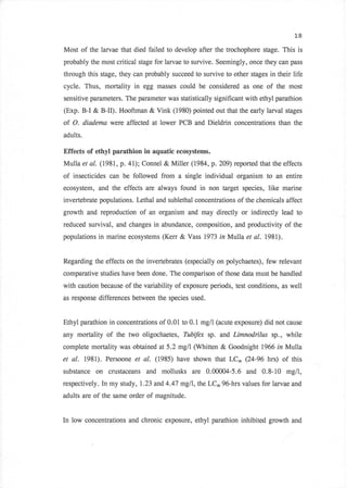 L8

Most of the larvae that died failed to develop after the trochophore stage. This is
probably the most critical stage for larvae to survive. Seemingly, once they can pass
through this stage, they can probably succeed to survive to other stages in their life
cycle. Thus, mortality in egg masses could be considered as one of the most
sensitive parameters. The parameter was statistically significant with ethyl parathion
(Exp. B-I & B-II). Hooftman & Vink (1980) pointed out that the early larval stages
of O.     diadema were affected at lower PCB and Dieldrin concentrations than the
adults.

Effects of ethyl parathion in aquatic ecosystems.
Mulla et al. (1981, p. 4l); Connel & Miller (1984, p. 2W) reported that the effects
of   insecticides can be followed from   a single individual organism to an entire
ecosystem,     and the effects are always found in non target species, like marine
invertebrate populations. Lethal and sublethal concentrations of the chemicals affect
growth and reproduction of an organism and may directly or indirectly lead to
reduced survival, and changes in abundance, composition, and productivity of the
populations in marine ecosystems (Ken    & Vass   1973 in Mulla et   al. t98l).


Regarding the effects on the invertebrates (especially on polychaetes), few relevant
comparative studies have been done. The comparison of those data must be handled
with caution because of the variability of exposure periods, test conditions, as well
as response differences between the species used.


Ethyl parathion in concentrations of 0.01 to 0.1 mg/l (acute exposure) did not cause
any mortality of the two oligochaetes, Tubifex sp. and Limnodrilus sp., while
complete mortality was obtained at 5.2 mg/l (Whitten    & Goodnight    1966 in Mulla

et al. 1981). Persoone et al. (1985) have shown that LCn (24-96 hrs) of this
substance     on   crustaceans and mollusks are 0.00004-5.6 and 0.8-10 mgll,
respectively. In my study, 1.23 and 4.47 mgll, the LCro 96-hrs values for larvae and
adults are of the same order of magnitude.


In low concentrations and chronic exposure, ethyl parathion inhibited growth and
 