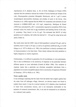 19

reproduction   of O.   diadema (Exp.     A, B-I, & B-II). Rodriguez & Pisan6 (1993)
reported that this substance reduced the number of larvae hatched per female of the
crab, Chasmagnathus granulata (Decapoda: Brachyura),               ild at L p,gll it causes
morphological abnormalities (hydropsy and atrophy of eyes)              in the larvae. Also
Persoone et al. (1985) reported that the NOEC for crustaceans and mollusks of such

chemical is 0.@004-0.0025 and > 0.2 mglI, respectively. Rodriguez                   & Pisan6
(1993) have calculated ECro   (EC:     concentration required to immobilize 50% of test
animals) values for clutch loss in egg incubations and hatching larvae of the crab,
C. granulata. They found      it to be 34 p,glI. The estimated that MATC of ethyl
parathion on O. diadema, fall within the interval 0.1 - 0.8 p,gllby using larvae and
adults (Table 4).


My results show that the LOEC value of ethyl parathion is around 0.8 p,glI, and its
solubility limit in water is 24 mglI, as well as its partition coefficient (K*) is 6,430
(Haque et   al. 1977 in Mulla et al. l98l);      this coefficient is directly correlated with
its bioaccumulation in the food chain. These clearly indicate that ethyl parathion is
highly dangerous to marine organisms.


Unfortunately, it is difficult to generalize for all invertebrates or even polychaetes.
This is due to differences in the sensitivity of responses to the pesticides between
different species or even individuals (Connel          & Miller 1984). This variation       in
response means that     a   pesticides can eliminate susceptible individuals from a
population or an entire susceptible species from a community of organisms (Pimentel

& Goodman, 1974 inMulla        et   al. l98l).
Water quality study
It was strikingly surprising that the water from the harbor had a higher quality than
the water from off Aakrogen village. However, no obvious reason was found to
explain these results. It may be a normal reaction of O. diademc when transferred
to water from uncustomary sources, and is not necessarily attributable to                  the
presence of unnatural contaminants. But,         it can also be interpreted   as an indication

on a reduced water quality.
 